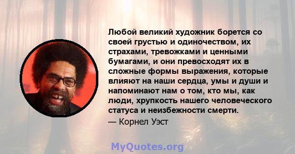 Любой великий художник борется со своей грустью и одиночеством, их страхами, тревожками и ценными бумагами, и они превосходят их в сложные формы выражения, которые влияют на наши сердца, умы и души и напоминают нам о