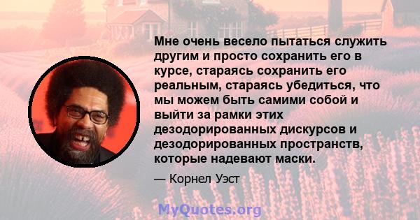 Мне очень весело пытаться служить другим и просто сохранить его в курсе, стараясь сохранить его реальным, стараясь убедиться, что мы можем быть самими собой и выйти за рамки этих дезодорированных дискурсов и