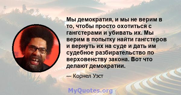 Мы демократия, и мы не верим в то, чтобы просто охотиться с гангстерами и убивать их. Мы верим в попытку найти гангстеров и вернуть их на суде и дать им судебное разбирательство по верховенству закона. Вот что делают