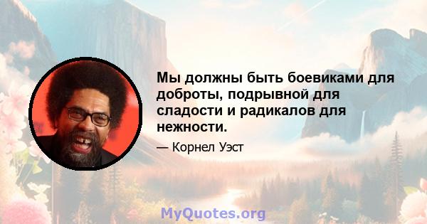 Мы должны быть боевиками для доброты, подрывной для сладости и радикалов для нежности.