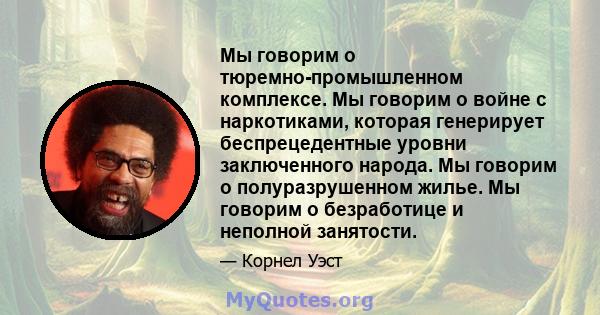 Мы говорим о тюремно-промышленном комплексе. Мы говорим о войне с наркотиками, которая генерирует беспрецедентные уровни заключенного народа. Мы говорим о полуразрушенном жилье. Мы говорим о безработице и неполной