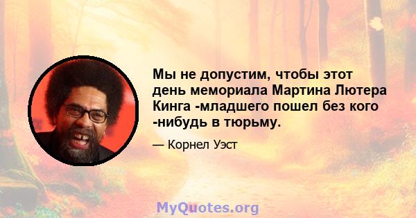 Мы не допустим, чтобы этот день мемориала Мартина Лютера Кинга -младшего пошел без кого -нибудь в тюрьму.