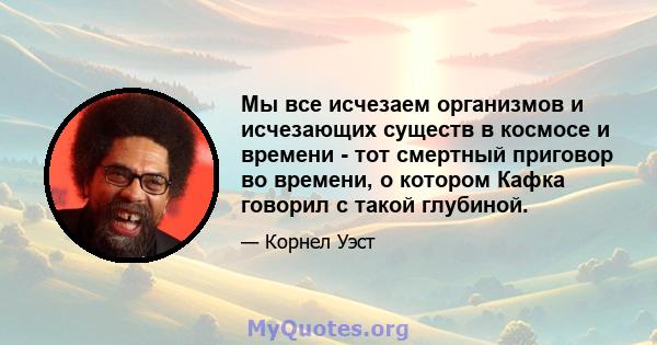 Мы все исчезаем организмов и исчезающих существ в космосе и времени - тот смертный приговор во времени, о котором Кафка говорил с такой глубиной.