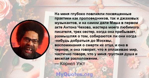 На меня глубоко повлияли посвященные практики как проповедников, так и джазовых музыкантов, и на самом деле Маша в первом акте Антона Чехова, мастера моего любимого писателя, трех сестер, когда она прибывает, размышляя