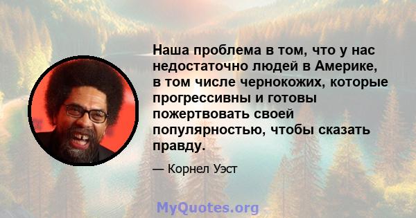 Наша проблема в том, что у нас недостаточно людей в Америке, в том числе чернокожих, которые прогрессивны и готовы пожертвовать своей популярностью, чтобы сказать правду.