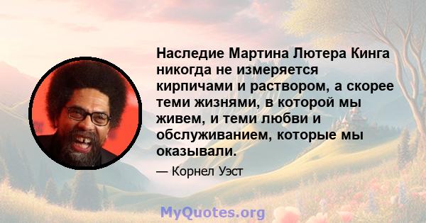 Наследие Мартина Лютера Кинга никогда не измеряется кирпичами и раствором, а скорее теми жизнями, в которой мы живем, и теми любви и обслуживанием, которые мы оказывали.