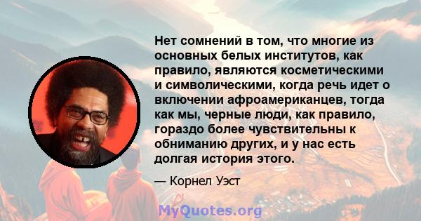 Нет сомнений в том, что многие из основных белых институтов, как правило, являются косметическими и символическими, когда речь идет о включении афроамериканцев, тогда как мы, черные люди, как правило, гораздо более