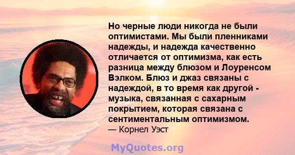 Но черные люди никогда не были оптимистами. Мы были пленниками надежды, и надежда качественно отличается от оптимизма, как есть разница между блюзом и Лоуренсом Вэлком. Блюз и джаз связаны с надеждой, в то время как