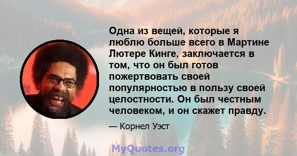 Одна из вещей, которые я люблю больше всего в Мартине Лютере Кинге, заключается в том, что он был готов пожертвовать своей популярностью в пользу своей целостности. Он был честным человеком, и он скажет правду.