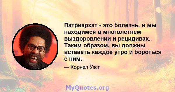 Патриархат - это болезнь, и мы находимся в многолетнем выздоровлении и рецидивах. Таким образом, вы должны вставать каждое утро и бороться с ним.