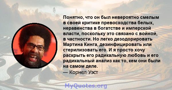 Понятно, что он был невероятно смелым в своей критике превосходства белых, неравенства в богатстве и имперской власти, поскольку это связано с войной, в частности. Но легко дезодорировать Мартина Кинга, дезинфицировать