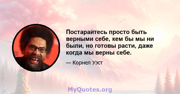 Постарайтесь просто быть верными себе, кем бы мы ни были, но готовы расти, даже когда мы верны себе.