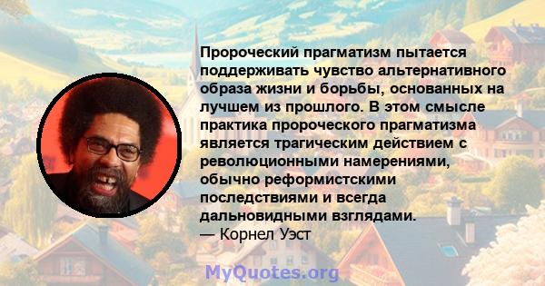 Пророческий прагматизм пытается поддерживать чувство альтернативного образа жизни и борьбы, основанных на лучшем из прошлого. В этом смысле практика пророческого прагматизма является трагическим действием с