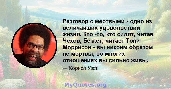 Разговор с мертвыми - одно из величайших удовольствий жизни. Кто -то, кто сидит, читая Чехов, Беккет, читает Тони Моррисон - вы никоим образом не мертвы, во многих отношениях вы сильно живы.