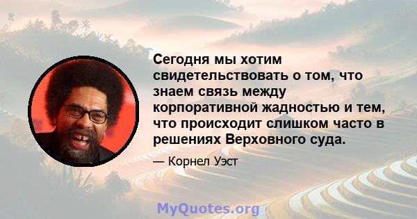 Сегодня мы хотим свидетельствовать о том, что знаем связь между корпоративной жадностью и тем, что происходит слишком часто в решениях Верховного суда.