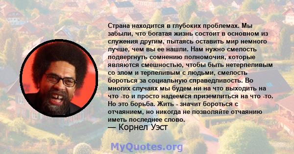 Страна находится в глубоких проблемах. Мы забыли, что богатая жизнь состоит в основном из служения другим, пытаясь оставить мир немного лучше, чем вы ее нашли. Нам нужно смелость подвергнуть сомнению полномочия, которые 