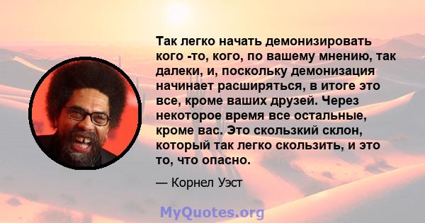 Так легко начать демонизировать кого -то, кого, по вашему мнению, так далеки, и, поскольку демонизация начинает расширяться, в итоге это все, кроме ваших друзей. Через некоторое время все остальные, кроме вас. Это