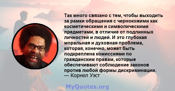 Так много связано с тем, чтобы выходить за рамки обращения с чернокожими как косметическими и символическими предметами, в отличие от подлинных личностей и людей. И это глубокая моральная и духовная проблема, которая,