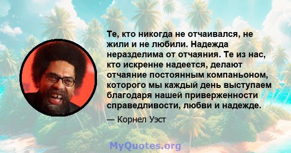 Те, кто никогда не отчаивался, не жили и не любили. Надежда неразделима от отчаяния. Те из нас, кто искренне надеется, делают отчаяние постоянным компаньоном, которого мы каждый день выступаем благодаря нашей