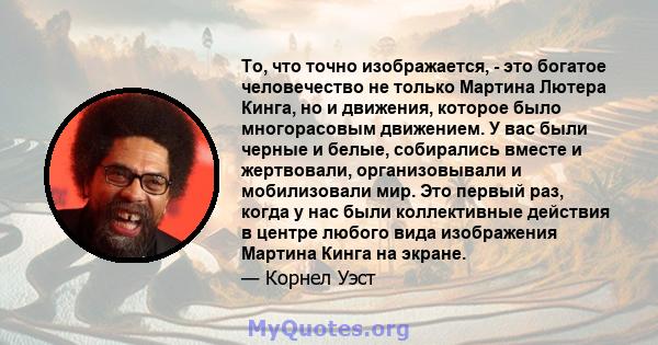 То, что точно изображается, - это богатое человечество не только Мартина Лютера Кинга, но и движения, которое было многорасовым движением. У вас были черные и белые, собирались вместе и жертвовали, организовывали и