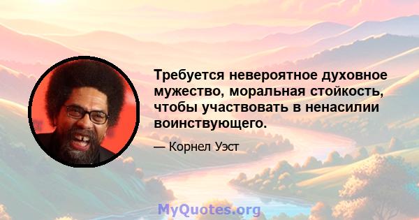 Требуется невероятное духовное мужество, моральная стойкость, чтобы участвовать в ненасилии воинствующего.