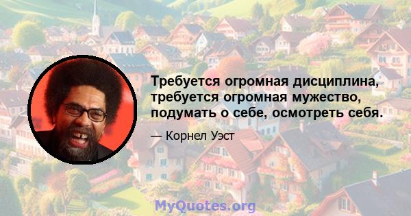 Требуется огромная дисциплина, требуется огромная мужество, подумать о себе, осмотреть себя.