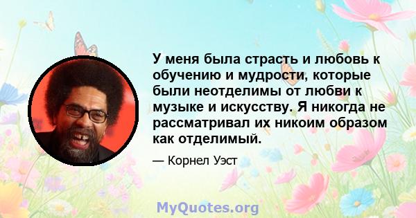 У меня была страсть и любовь к обучению и мудрости, которые были неотделимы от любви к музыке и искусству. Я никогда не рассматривал их никоим образом как отделимый.