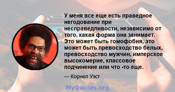 У меня все еще есть праведное негодование при несправедливости, независимо от того, какая форма она занимает. Это может быть гомофобия, это может быть превосходство белых, превосходство мужчин, имперское высокомерие,