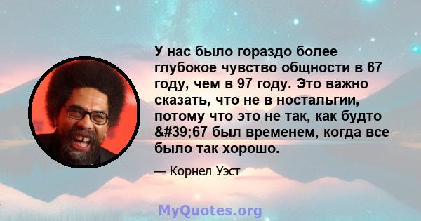 У нас было гораздо более глубокое чувство общности в 67 году, чем в 97 году. Это важно сказать, что не в ностальгии, потому что это не так, как будто '67 был временем, когда все было так хорошо.