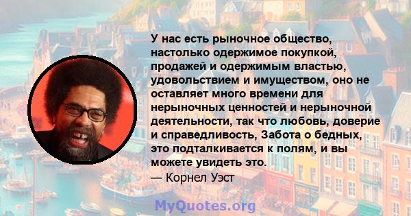 У нас есть рыночное общество, настолько одержимое покупкой, продажей и одержимым властью, удовольствием и имуществом, оно не оставляет много времени для нерыночных ценностей и нерыночной деятельности, так что любовь,