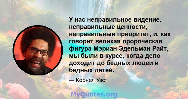 У нас неправильное видение, неправильные ценности, неправильный приоритет, и, как говорит великая пророческая фигура Мэриан Эдельман Райт, мы были в курсе, когда дело доходит до бедных людей и бедных детей.