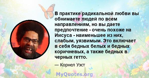 В практике радикальной любви вы обнимаете людей по всем направлениям, но вы даете предпочтение - очень похоже на Иисуса - наименьшее из них, слабым, уязвимым. Это включает в себя бедных белых и бедных коричневых, а