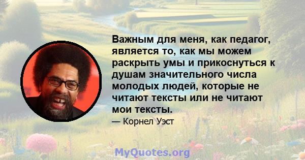 Важным для меня, как педагог, является то, как мы можем раскрыть умы и прикоснуться к душам значительного числа молодых людей, которые не читают тексты или не читают мои тексты.