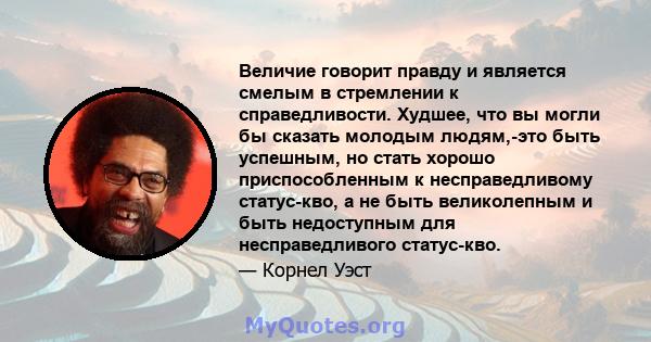 Величие говорит правду и является смелым в стремлении к справедливости. Худшее, что вы могли бы сказать молодым людям,-это быть успешным, но стать хорошо приспособленным к несправедливому статус-кво, а не быть