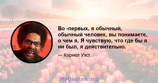 Во -первых, я обычный, обычный человек, вы понимаете, о чем я. Я чувствую, что где бы я ни был, я действительно.