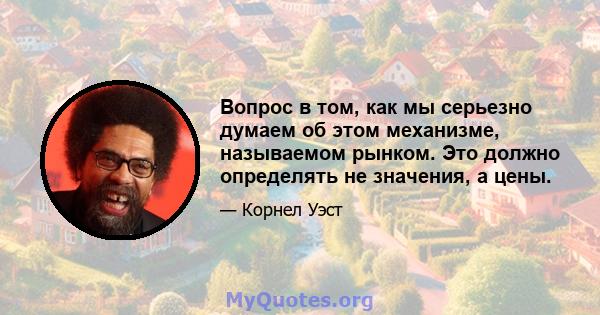 Вопрос в том, как мы серьезно думаем об этом механизме, называемом рынком. Это должно определять не значения, а цены.