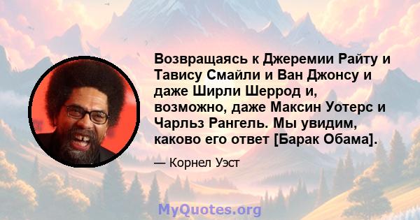 Возвращаясь к Джеремии Райту и Тавису Смайли и Ван Джонсу и даже Ширли Шеррод и, возможно, даже Максин Уотерс и Чарльз Рангель. Мы увидим, каково его ответ [Барак Обама].