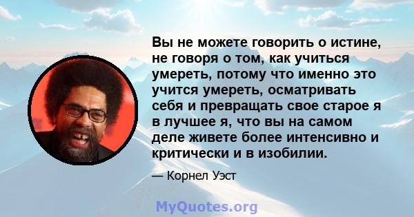 Вы не можете говорить о истине, не говоря о том, как учиться умереть, потому что именно это учится умереть, осматривать себя и превращать свое старое я в лучшее я, что вы на самом деле живете более интенсивно и