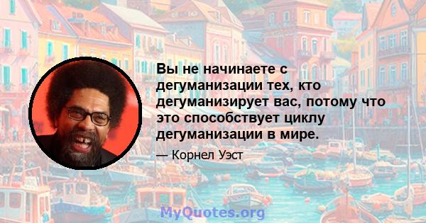 Вы не начинаете с дегуманизации тех, кто дегуманизирует вас, потому что это способствует циклу дегуманизации в мире.