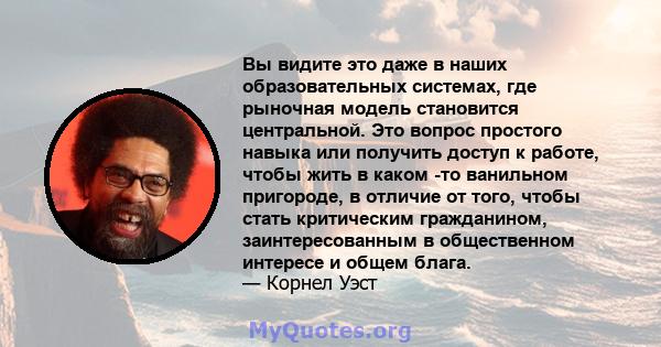 Вы видите это даже в наших образовательных системах, где рыночная модель становится центральной. Это вопрос простого навыка или получить доступ к работе, чтобы жить в каком -то ванильном пригороде, в отличие от того,