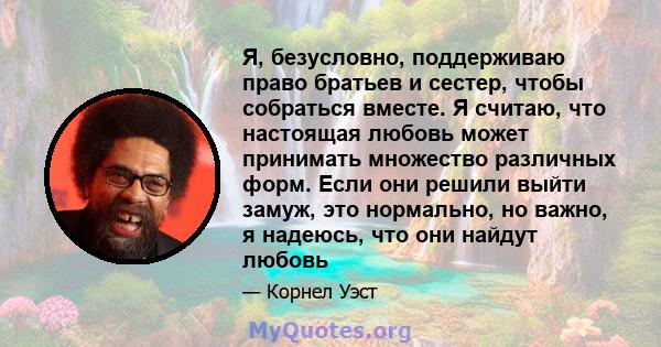 Я, безусловно, поддерживаю право братьев и сестер, чтобы собраться вместе. Я считаю, что настоящая любовь может принимать множество различных форм. Если они решили выйти замуж, это нормально, но важно, я надеюсь, что