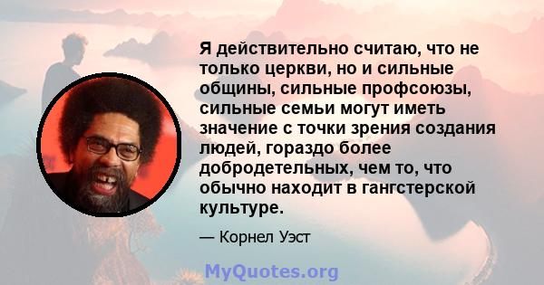 Я действительно считаю, что не только церкви, но и сильные общины, сильные профсоюзы, сильные семьи могут иметь значение с точки зрения создания людей, гораздо более добродетельных, чем то, что обычно находит в