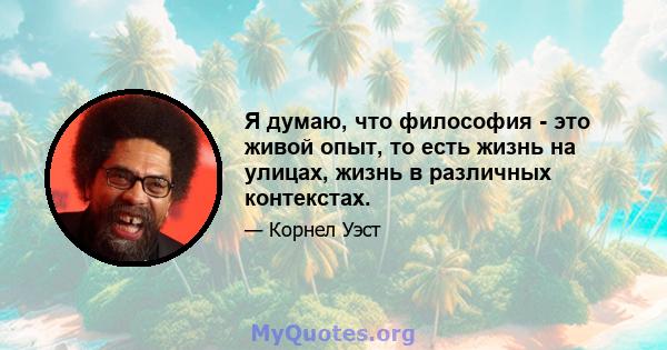 Я думаю, что философия - это живой опыт, то есть жизнь на улицах, жизнь в различных контекстах.