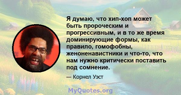 Я думаю, что хип-хоп может быть пророческим и прогрессивным, и в то же время доминирующие формы, как правило, гомофобны, женоненавистники и что-то, что нам нужно критически поставить под сомнение.