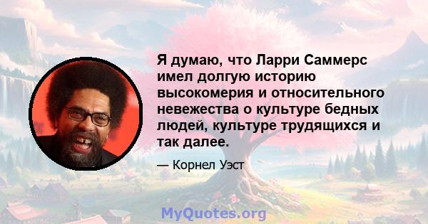 Я думаю, что Ларри Саммерс имел долгую историю высокомерия и относительного невежества о культуре бедных людей, культуре трудящихся и так далее.