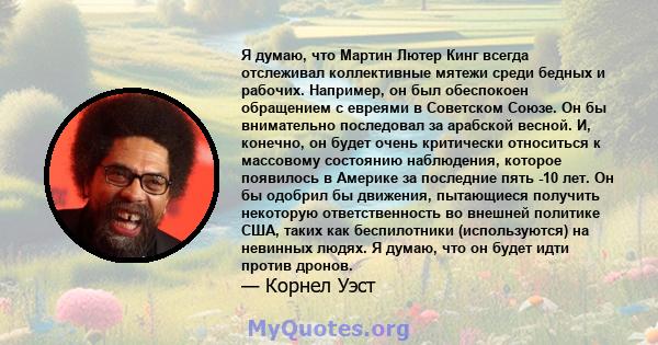 Я думаю, что Мартин Лютер Кинг всегда отслеживал коллективные мятежи среди бедных и рабочих. Например, он был обеспокоен обращением с евреями в Советском Союзе. Он бы внимательно последовал за арабской весной. И,