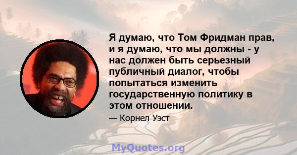 Я думаю, что Том Фридман прав, и я думаю, что мы должны - у нас должен быть серьезный публичный диалог, чтобы попытаться изменить государственную политику в этом отношении.