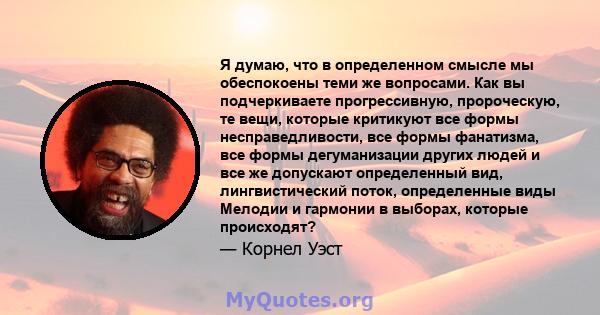 Я думаю, что в определенном смысле мы обеспокоены теми же вопросами. Как вы подчеркиваете прогрессивную, пророческую, те вещи, которые критикуют все формы несправедливости, все формы фанатизма, все формы дегуманизации