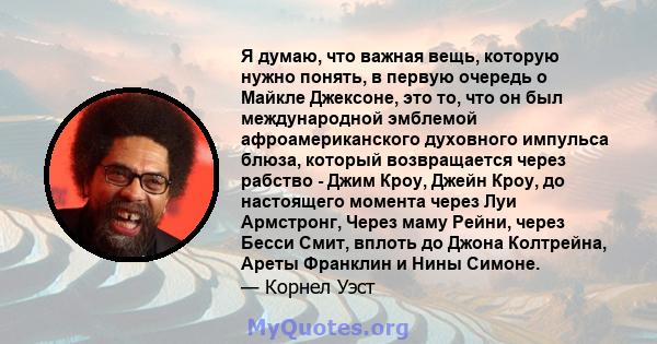 Я думаю, что важная вещь, которую нужно понять, в первую очередь о Майкле Джексоне, это то, что он был международной эмблемой афроамериканского духовного импульса блюза, который возвращается через рабство - Джим Кроу,