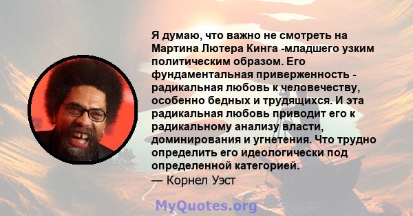 Я думаю, что важно не смотреть на Мартина Лютера Кинга -младшего узким политическим образом. Его фундаментальная приверженность - радикальная любовь к человечеству, особенно бедных и трудящихся. И эта радикальная любовь 